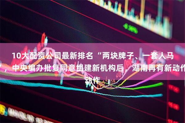 10大配资公司最新排名 “两块牌子、一套人马”，中央编办批复同意组建新机构后，湖南再有新动作
