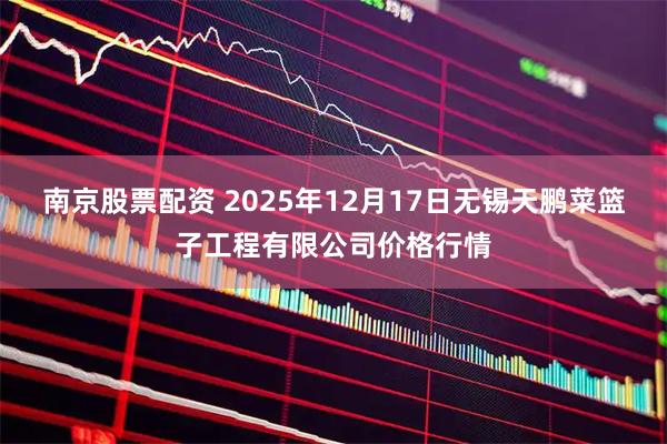 南京股票配资 2025年12月17日无锡天鹏菜篮子工程有限公司价格行情