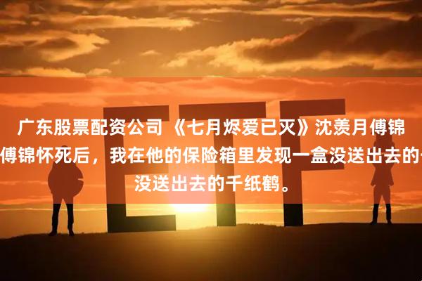 广东股票配资公司 《七月烬爱已灭》沈羡月傅锦怀齐悦 傅锦怀死后，我在他的保险箱里发现一盒没送出去的千纸鹤。