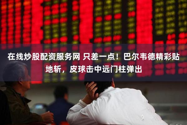 在线炒股配资服务网 只差一点！巴尔韦德精彩贴地斩，皮球击中远门柱弹出