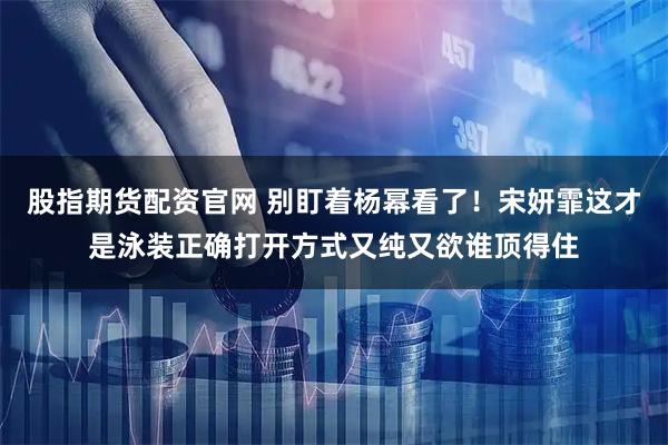 股指期货配资官网 别盯着杨幂看了!宋妍霏这才是泳装正确打开方式又纯又欲谁顶得住