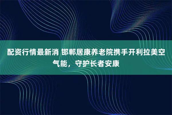 配资行情最新消 邯郸居康养老院携手开利拉美空气能,守护长者安康