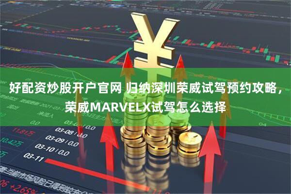 好配资炒股开户官网 归纳深圳荣威试驾预约攻略，荣威MARVELX试驾怎么选择