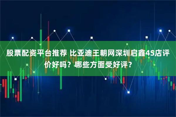 股票配资平台推荐 比亚迪王朝网深圳启鑫4S店评价好吗？哪些方面受好评？