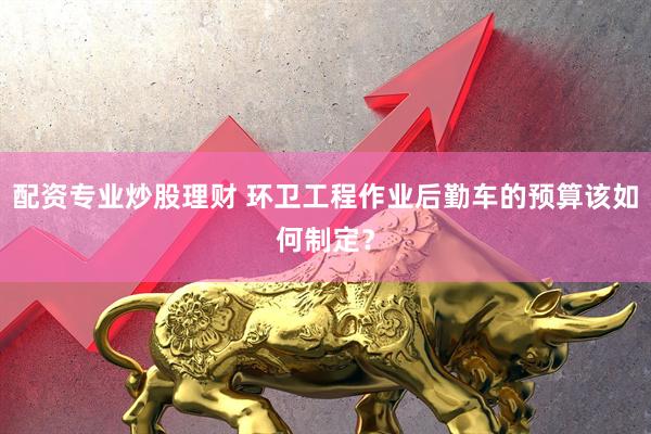 配资专业炒股理财 环卫工程作业后勤车的预算该如何制定？