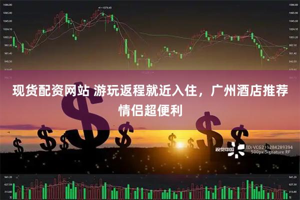 现货配资网站 游玩返程就近入住，广州酒店推荐情侣超便利