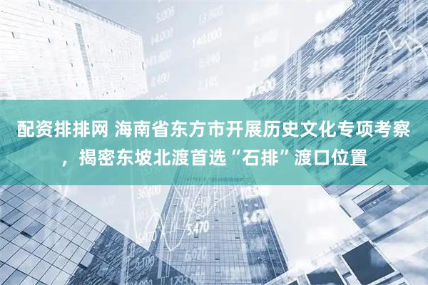 配资排排网 海南省东方市开展历史文化专项考察，揭密东坡北渡首选“石排”渡口位置