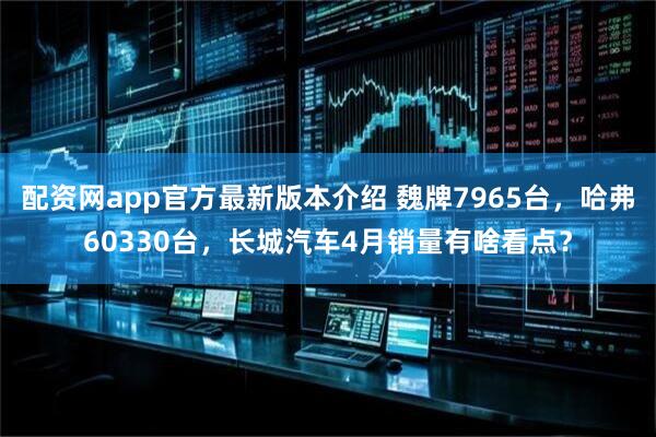 配资网app官方最新版本介绍 魏牌7965台，哈弗60330台，长城汽车4月销量有啥看点？