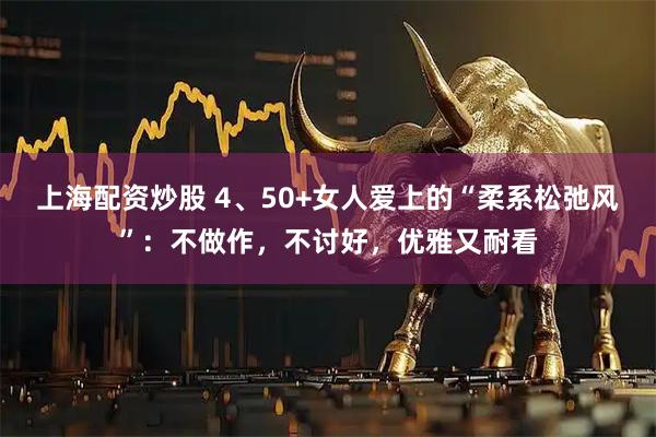 上海配资炒股 4、50+女人爱上的“柔系松弛风”：不做作，不讨好，优雅又耐看