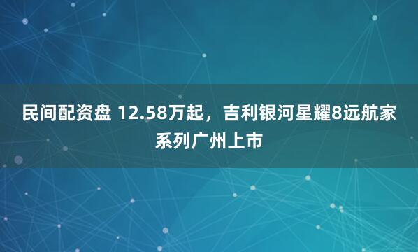 民间配资盘 12.58万起，吉利银河星耀8远航家系列广州上市