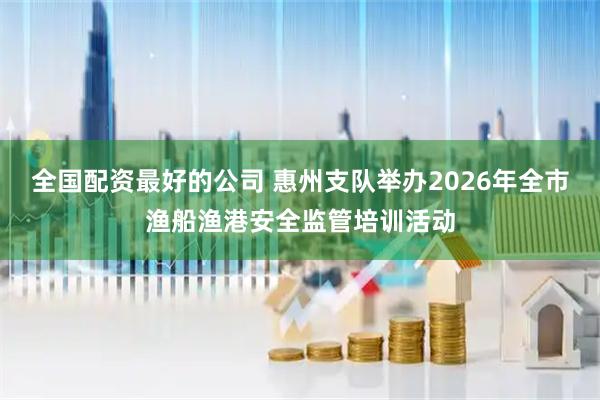 全国配资最好的公司 惠州支队举办2026年全市渔船渔港安全监管培训活动