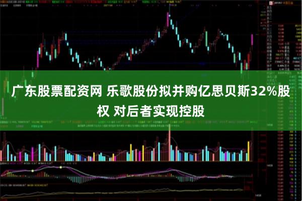 广东股票配资网 乐歌股份拟并购亿思贝斯32%股权 对后者实现控股