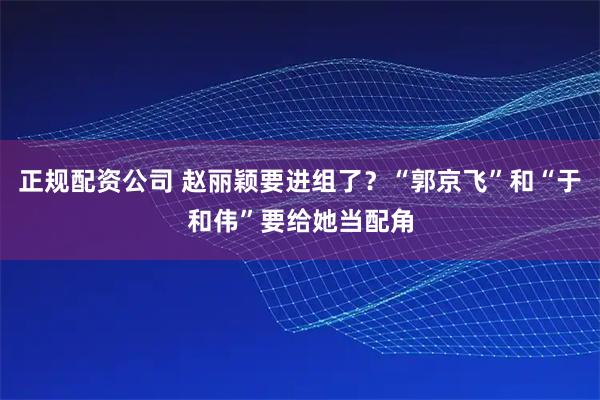 正规配资公司 赵丽颖要进组了？“郭京飞”和“于和伟”要给她当配角